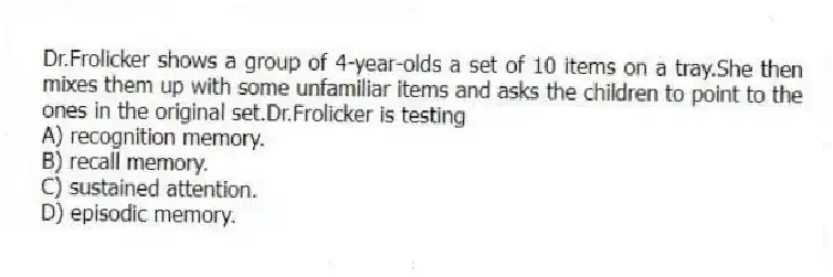 Dr.Frolicker shows a group of 4-year-olds a set of 10 items on a tray.She then mixes them up with some unfamiliar items and asks the children to point to the ones in the original set.Dr.Frolicker is testing
A) recognition memory.
B) recall memory.
C) sustained attention.
D) episodic memory.