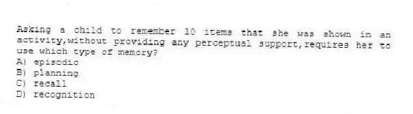 Asking a child to remember 10 items that she was shown in an activity,without providing any perceptual support,requires her to use which type of memory?
A) episodic
B) planning
C) recall
D) recognition