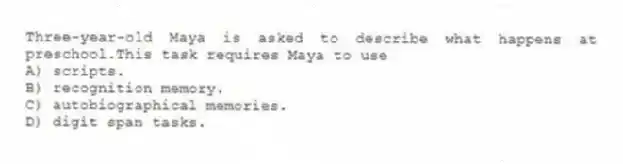 Three-year-old Maya is asked to describe what happens at preschool.This task requires Maya to use
A) scripts.
B) recognition memory.
C) autobiographical memories.
D) digit span tasks.