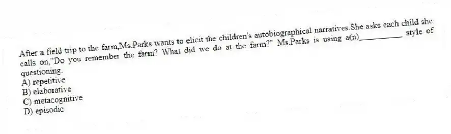 After a field trip to the farm,Ms.Parks wants to elicit the children's autobiographical narratives.She asks each child she calls on,"Do you remember the farm? What did we do at the farm?" Ms.Parks is using a(n)__________ style of questioning.
A) repetitive
B) elaborative
C) metacognitive
D) episodic