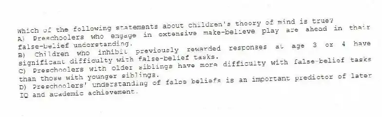 Which of the following statements about children's theory of mind is true?
A) Preschoolers who engage in extensive make-believe play are ahead in their false-belief understanding.
B) Children who inhibit previously rewarded responses at age 3 or 4 have significant difficulty with false-belief tasks.
C) Preschoolers with older siblings have more difficulty with false-belief tasks than those with younger siblings.
D) Preschoolers' understanding of false beliefs is an important predictor of later IQ and academic achievement.