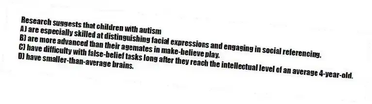 Research suggests that children with autism
A) are especially skilled at distinguishing facial expressions and engaging in social referencing.
B) are more advanced than their agemates in make-believe play.
C) have difficulty with false-belief tasks long after they reach the intellectual level of an average 4-year-old.
D) have smaller-than-average brains.