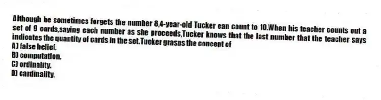 Although he sometimes forgets the number 8,4-year-old Tucker can count to 10.When his teacher counts out a set of 9 cards,saying each number as she proceeds,Tucker knows that the last number that the teacher says indicates the quantity of cards in the set.Tucker grasps the concept of
A) false belief.
B) computation.
C) ordinality.
D) cardinality.
