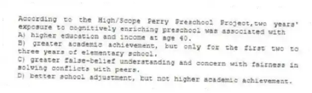 According to the High/Scope Perry Preschool Project,two years' exposure to cognitively enriching preschool was associated with
A) higher education and income at age 40.
B) greater academic achievement, but only for the first two to three years of elementary school.
C) greater false-belief understanding and concern with fairness in solving conflicts with peers.
D) better school adjustment, but not higher academic achievement.