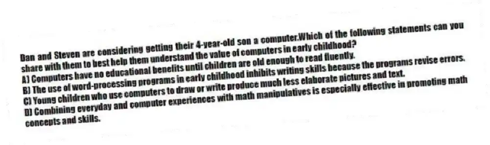 Dan and Steven are considering getting their 4-year-old son a computer.Which of the following statements can you share with them to best help them understand the value of computers in early childhood?
A) Computers have no educational benefits until children are old enough to read fluently.
B) The use of word-processing programs in early childhood inhibits writing skills because the programs revise errors.
C) Young children who use computers to draw or write produce much less elaborate pictures and text.
D) Combining everyday and computer experiences with math manipulatives is especially effective in promoting math concepts and skills.