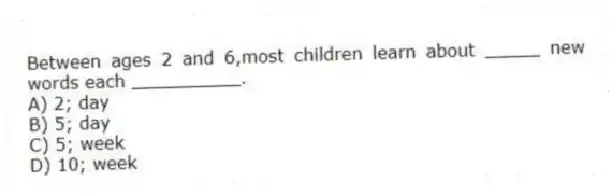 Between ages 2 and 6,most children learn about _____ new words each __________.
A) 2; day
B) 5; day
C) 5; week
D) 10; week
