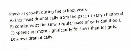 Physical growth during the school years
A) increases dramatically from the pace of early childhood.
B) continues at the slow, regular pace of early childhood.
C) speeds up more significantly for boys than for girls.
D) slows dramatically.