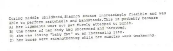 During middle childhood,Shannon became increasingly flexible and was able to perform cartwheels and handstands.This is probably because
A) her ligaments were not yet firmly attached to bones.
B) the bones of her body had shortened and narrowed.
C) she was losing "baby fat" at an increasing rate.
D) her bones were strengthening while her muscles were weakening.