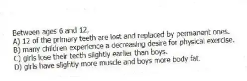 Between ages 6 and 12,
A) 12 of the primary teeth are lost and replaced by permanent ones.
B) many children experience a decreasing desire for physical exercise.
C) girls lose their teeth slightly earlier than boys.
D) girls have slightly more muscle and boys more body fat.