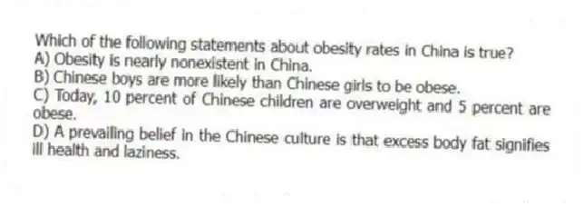 Which of the following statements about obesity rates in China is true?
A) Obesity is nearly nonexistent in China.
B) Chinese boys are more likely than Chinese girls to be obese.
C) Today, 10 percent of Chinese children are overweight and 5 percent are obese.
D) A prevailing belief in the Chinese culture is that excess body fat signifies ill health and laziness.