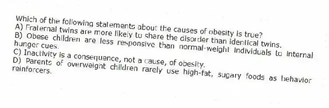Which of the following statements about the causes of obesity is true?
A) Fraternal twins are more likely to share the disorder than identical twins.
B) Obese children are less responsive than normal-weight individuals to internal hunger cues.
C) Inactivity is a consequence, not a cause, of obesity.
D) Parents of overweight children rarely use high-fat, sugary foods as behavior reinforcers.