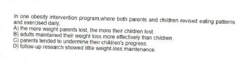 In one obesity intervention program,where both parents and children revised eating patterns and exercised daily,
A) the more weight parents lost, the more their children lost.
B) adults maintained their weight loss more effectively than children.
C) parents tended to undermine their children's progress.
D) follow-up research showed little weight-loss maintenance.