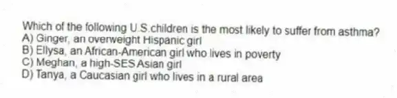 Which of the following U.S.children is the most likely to suffer from asthma?
A) Ginger, an overweight Hispanic girl
B) Ellysa, an African-American girl who lives in poverty
C) Meghan, a high-SES Asian girl
D) Tanya, a Caucasian girl who lives in a rural area