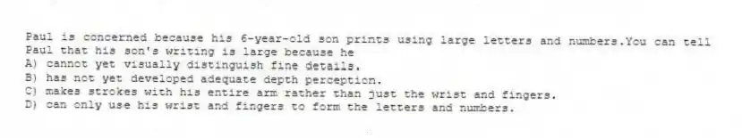 Paul is concerned because his 6-year-old son prints using large letters and numbers.You can tell Paul that his son's writing is large because he
A) cannot yet visually distinguish fine details.
B) has not yet developed adequate depth perception.
C) makes strokes with his entire arm rather than just the wrist and fingers.
D) can only use his wrist and fingers to form the letters and numbers.