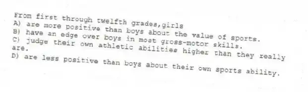 From first through twelfth grades,girls
A) are more positive than boys about the value of sports.
B) have an edge over boys in most gross-motor skills.
C) judge their own athletic abilities higher than they really are.
D) are less positive than boys about their own sports ability.