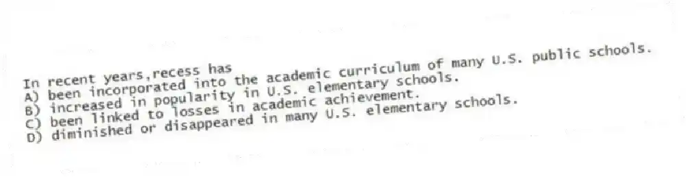 In recent years,recess has
A) been incorporated into the academic curriculum of many U.S. public schools.
B) increased in popularity in U.S. elementary schools.
C) been linked to losses in academic achievement.
D) diminished or disappeared in many U.S. elementary schools.