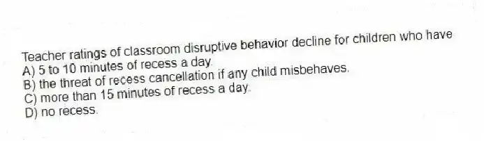 Teacher ratings of classroom disruptive behavior decline for children who have
A) 5 to 10 minutes of recess a day.
B) the threat of recess cancellation if any child misbehaves.
C) more than 15 minutes of recess a day.
D) no recess.