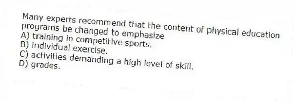 Many experts recommend that the content of physical education programs be changed to emphasize
A) training in competitive sports.
B) individual exercise.
C) activities demanding a high level of skill.
D) grades.