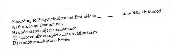 According to Piaget,children are first able to __________ in middle childhood.
A) think in an abstract way
B) understand object permanence
C) successfully complete conservation tasks
D) combine multiple schemes