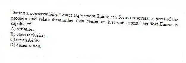 During a conservation-of-water experiment,Emme can focus on several aspects of the problem and relate them,rather than center on just one aspect.Therefore,Emme is capable of
A) seriation.
B) class inclusion.
C) reversibility.
D) decentration.