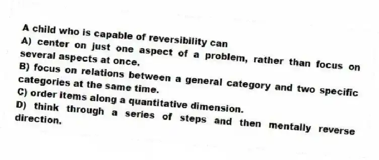 A child who is capable of reversibility can
A) center on just one aspect of a problem, rather than focus on several aspects at once.
B) focus on relations between a general category and two specific categories at the same time.
C) order items along a quantitative dimension.
D) think through a series of steps and then mentally reverse direction.