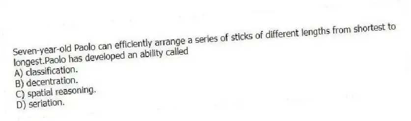 Seven-year-old Paolo can efficiently arrange a series of sticks of different lengths from shortest to longest.Paolo has developed an ability called
A) classification.
B) decentration.
C) spatial reasoning.
D) seriation.