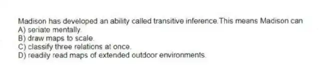 Madison has developed an ability called transitive inference.This means Madison can
A) seriate mentally.
B) draw maps to scale.
C) classify three relations at once.
D) readily read maps of extended outdoor environments.