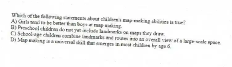 Which of the following statements about children's map-making abilities is true?
A) Girls tend to be better than boys at map making.
B) Preschool children do not yet include landmarks on maps they draw.
C) School-age children combine landmarks and routes into an overall view of a large-scale space.
D) Map making is a universal skill that emerges in most children by age 6.
