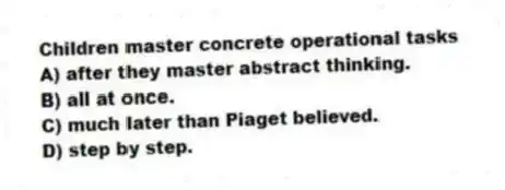 Children master concrete operational tasks
A) after they master abstract thinking.
B) all at once.
C) much later than Piaget believed.
D) step by step.