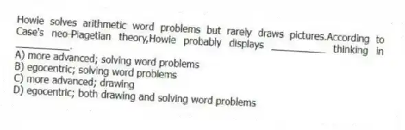 Howie solves arithmetic word problems but rarely draws pictures.According to Case's neo-Piagetian theory,Howie probably displays __________ thinking in __________.
A) more advanced; solving word problems
B) egocentric; solving word problems
C) more advanced; drawing
D) egocentric; both drawing and solving word problems