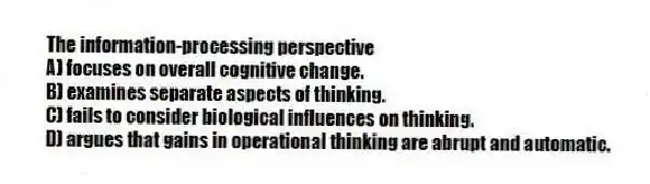 The information-processing perspective
A) focuses on overall cognitive change.
B) examines separate aspects of thinking.
C) fails to consider biological influences on thinking.
D) argues that gains in operational thinking are abrupt and automatic.