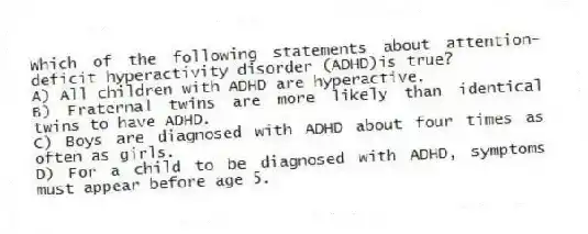 Which of the following statements about attention-deficit hyperactivity disorder (ADHD)is true?
A) All children with ADHD are hyperactive.
B) Fraternal twins are more likely than identical twins to have ADHD.
C) Boys are diagnosed with ADHD about four times as often as girls.
D) For a child to be diagnosed with ADHD, symptoms must appear before age 5.
