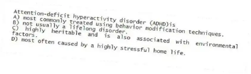 Attention-deficit hyperactivity disorder (ADHD)is
A) most commonly treated using behavior modification techniques.
B) not usually a lifelong disorder.
C) highly heritable and is also associated with environmental factors.
D) most often caused by a highly stressful home life.