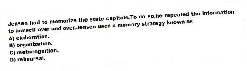 Jensen had to memorize the state capitals.To do so,he repeated the information to himself over and over.Jensen used a memory strategy known as
A) elaboration.
B) organization.
C) metacognition.
D) rehearsal.