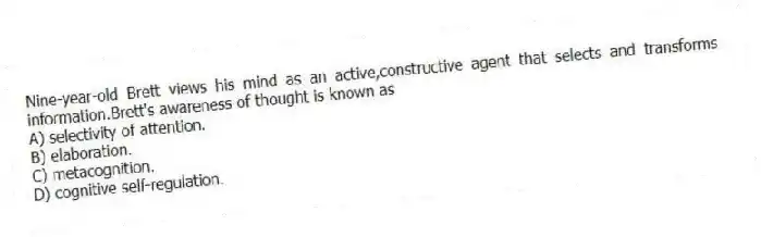 Nine-year-old Brett views his mind as an active,constructive agent that selects and transforms information.Brett's awareness of thought is known as
A) selectivity of attention.
B) elaboration.
C) metacognition.
D) cognitive self-regulation.