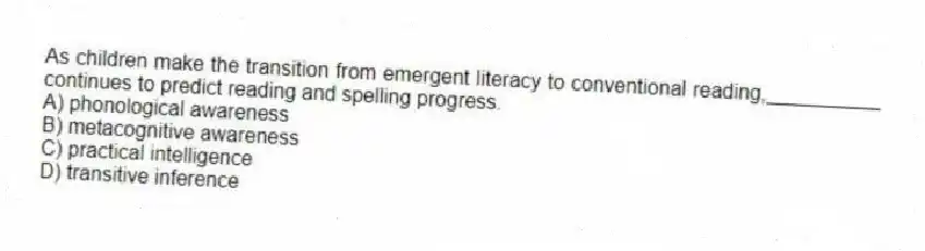 As children make the transition from emergent literacy to conventional reading,__________ continues to predict reading and spelling progress.
A) phonological awareness
B) metacognitive awareness
C) practical intelligence
D) transitive inference