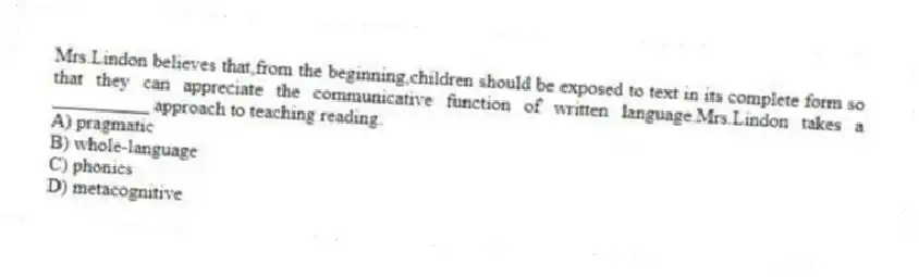 Mrs.Lindon believes that,from the beginning,children should be exposed to text in its complete form so that they can appreciate the communicative function of written language.Mrs.Lindon takes a __________ approach to teaching reading.
A) pragmatic
B) whole-language
C) phonics
D) metacognitive