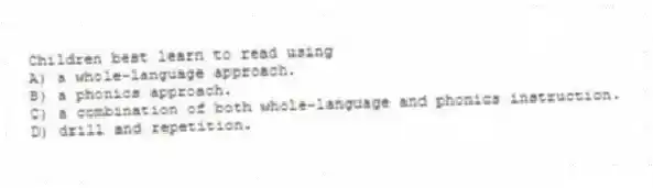 Children best learn to read using
A) a whole-language approach.
B) a phonics approach.
C) a combination of both whole-language and phonics instruction.
D) drill and repetition.