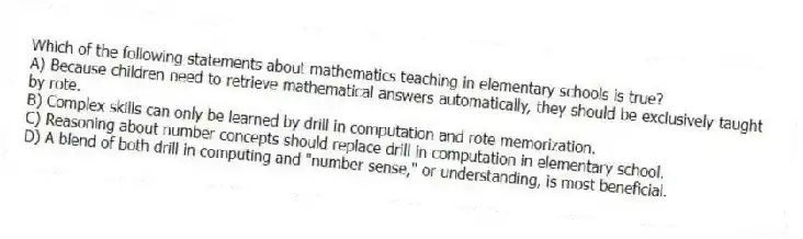 Which of the following statements about mathematics teaching in elementary schools is true?
A) Because children need to retrieve mathematical answers automatically, they should be exclusively taught by rote.
B) Complex skills can only be learned by drill in computation and rote memorization.
C) Reasoning about number concepts should replace drill in computation in elementary school.
D) A blend of both drill in computing and "number sense," or understanding, is most beneficial.