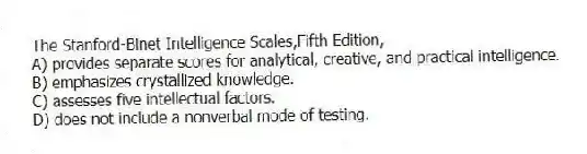 The Stanford-Binet Intelligence Scales,Fifth Edition,
A) provides separate scores for analytical, creative, and practical intelligence.
B) emphasizes crystallized knowledge.
C) assesses five intellectual factors.
D) does not include a nonverbal mode of testing.