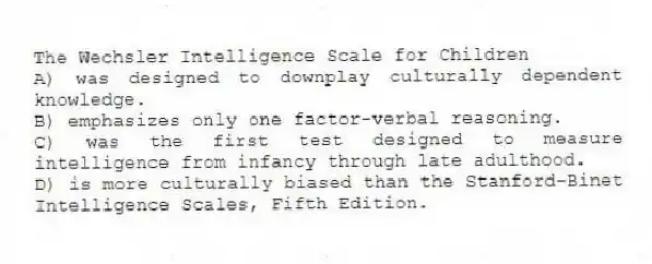 The Wechsler Intelligence Scale for Children
A) was designed to downplay culturally dependent knowledge.
B) emphasizes only one factor-verbal reasoning.
C) was the first test designed to measure intelligence from infancy through late adulthood.
D) is more culturally biased than the Stanford-Binet Intelligence Scales, Fifth Edition.
