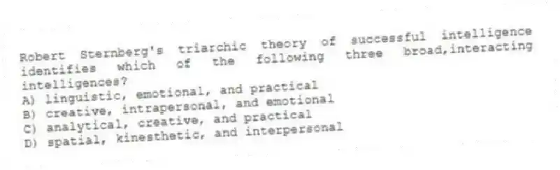 Robert Sternberg's triarchic theory of successful intelligence identifies which of the following three broad,interacting intelligences?
A) linguistic, emotional, and practical
B) creative, intrapersonal, and emotional
C) analytical, creative, and practical
D) spatial, kinesthetic, and interpersonal