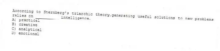 According to Sternberg's triarchic theory,generating useful solutions to new problems relies on __________ intelligence.
A) practical
B) creative
C) analytical
D) emotional