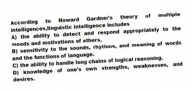 According to Howard Gardner's theory of multiple intelligences,linguistic intelligence includes
A) the ability to detect and respond appropriately to the moods and motivations of others.
B) sensitivity to the sounds, rhythms, and meaning of words and the functions of language.
C) the ability to handle long chains of logical reasoning.
D) knowledge of one's own strengths, weaknesses, and desires.