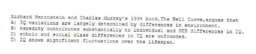 Richard Herrnstein and Charles Murray's 1994 book,The Bell Curve,argues that
A) IQ variations are largely determined by differences in environment.
B) heredity contributes substantially to individual and SES differences in IQ.
C) ethnic and social class differences in IQ are unfounded.
D) IQ shows significant fluctuations over the lifespan.