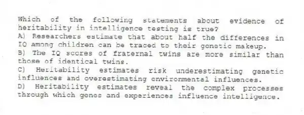 Which of the following statements about evidence of heritability in intelligence testing is true?
A) Researchers estimate that about half the differences in IQ among children can be traced to their genetic makeup.
B) The IQ scores of fraternal twins are more similar than those of identical twins.
C) Heritability estimates risk underestimating genetic influences and overestimating environmental influences.
D) Heritability estimates reveal the complex processes through which genes and experiences influence intelligence.