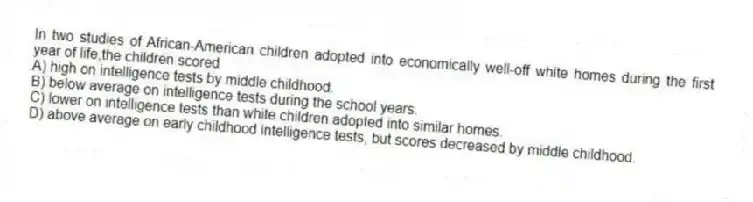 In two studies of African-American children adopted into economically well-off white homes during the first year of life,the children scored
A) high on intelligence tests by middle childhood.
B) below average on intelligence tests during the school years.
C) lower on intelligence tests than white children adopted into similar homes.
D) above average on early childhood intelligence tests, but scores decreased by middle childhood.