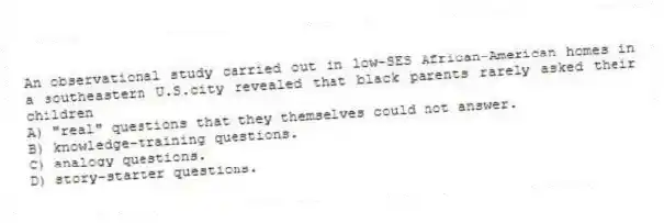 An observational study carried out in low-SES African-American homes in a southeastern U.S.city revealed that black parents rarely asked their children
A) "real" questions that they themselves could not answer.
B) knowledge-training questions.
C) analogy questions.
D) story-starter questions.