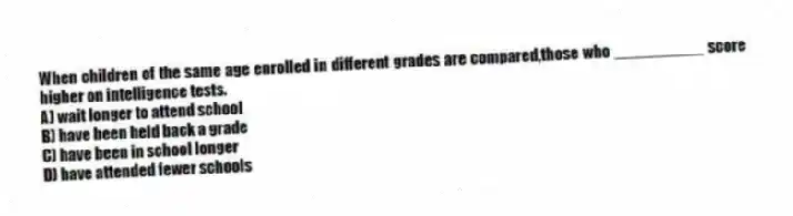 When children of the same age enrolled in different grades are compared,those who __________ score higher on intelligence tests.
A) wait longer to attend school
B) have been held back a grade
C) have been in school longer
D) have attended fewer schools