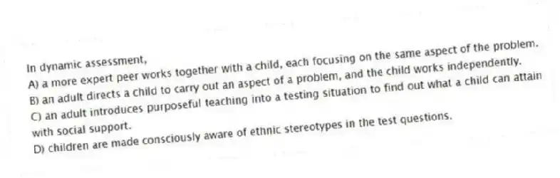 In dynamic assessment,
A) a more expert peer works together with a child, each focusing on the same aspect of the problem.
B) an adult directs a child to carry out an aspect of a problem, and the child works independently.
C) an adult introduces purposeful teaching into a testing situation to find out what a child can attain with social support.
D) children are made consciously aware of ethnic stereotypes in the test questions.